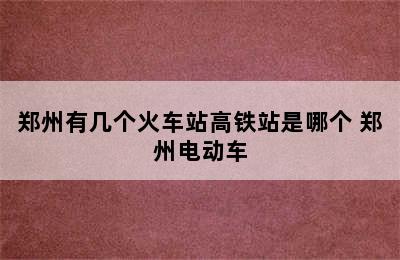 郑州有几个火车站高铁站是哪个 郑州电动车